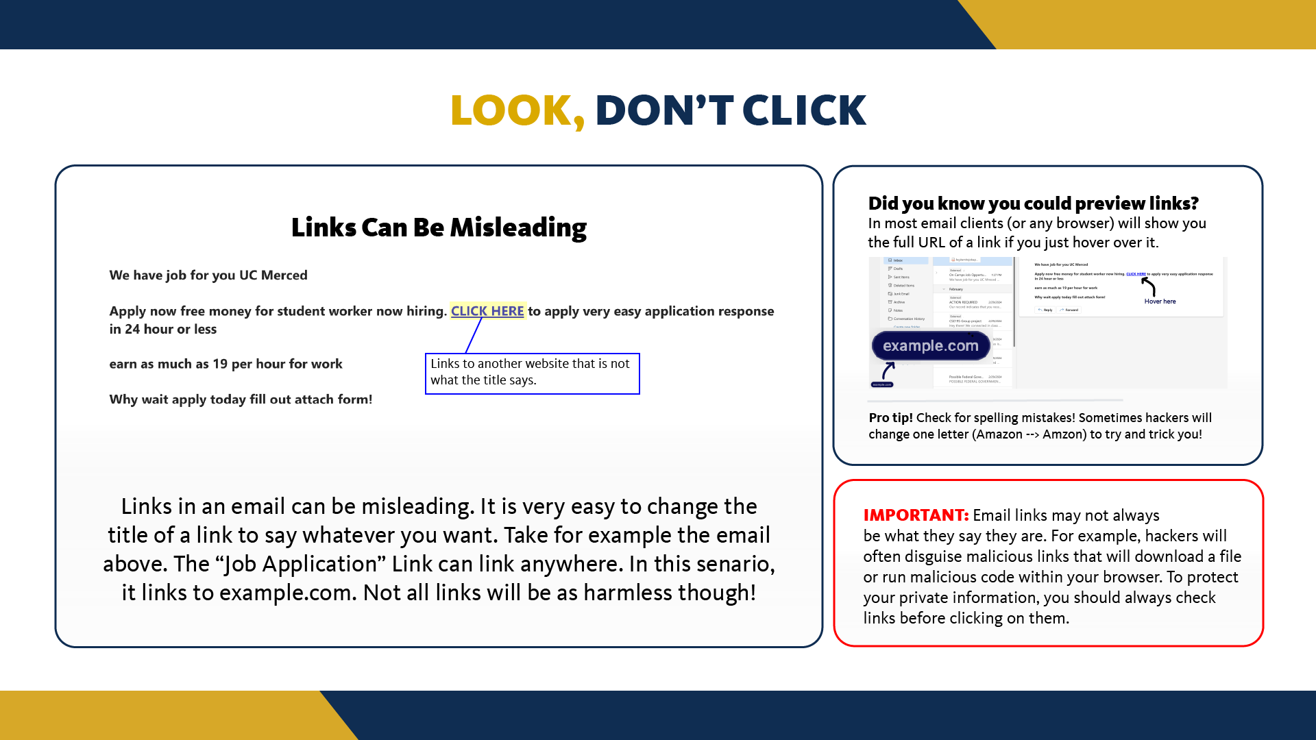 Hackers love to embed malicious links with fake text. A link that says "ucmerced.com" may actually link to a completely different website. To expose this fraud, stop and take time to hover your mouse over the link. Your browser will usually show you the full URL. If the URL matches the title or is linking to a trusted source than you can go ahead and click. NEVER click on a link from an unknown source, without verifying its destination first!