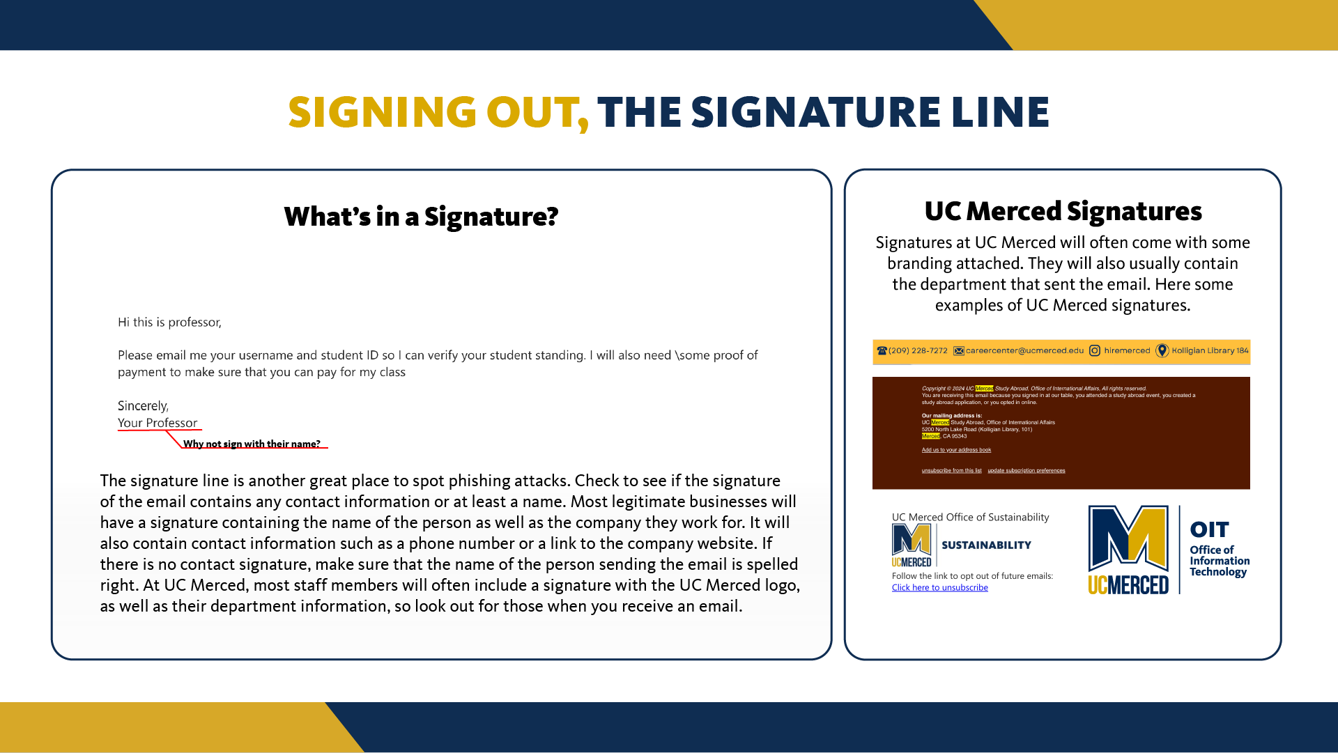 The signature line is another great place to spot phishing attacks. Check to see if the signature of the email contains any contact information or at least a name. Most legitimate businesses will have a signature containing the name of the person as well as the company they work for. It will also contain contact information such as a phone number or a link to the company website. If there is no contact signature, make sure that the name of the person sending the email is spelled right. At UC Merced, most staff members will often include a signature with the UC Merced logo, as well as their department information, so look out for those when you receive an email.