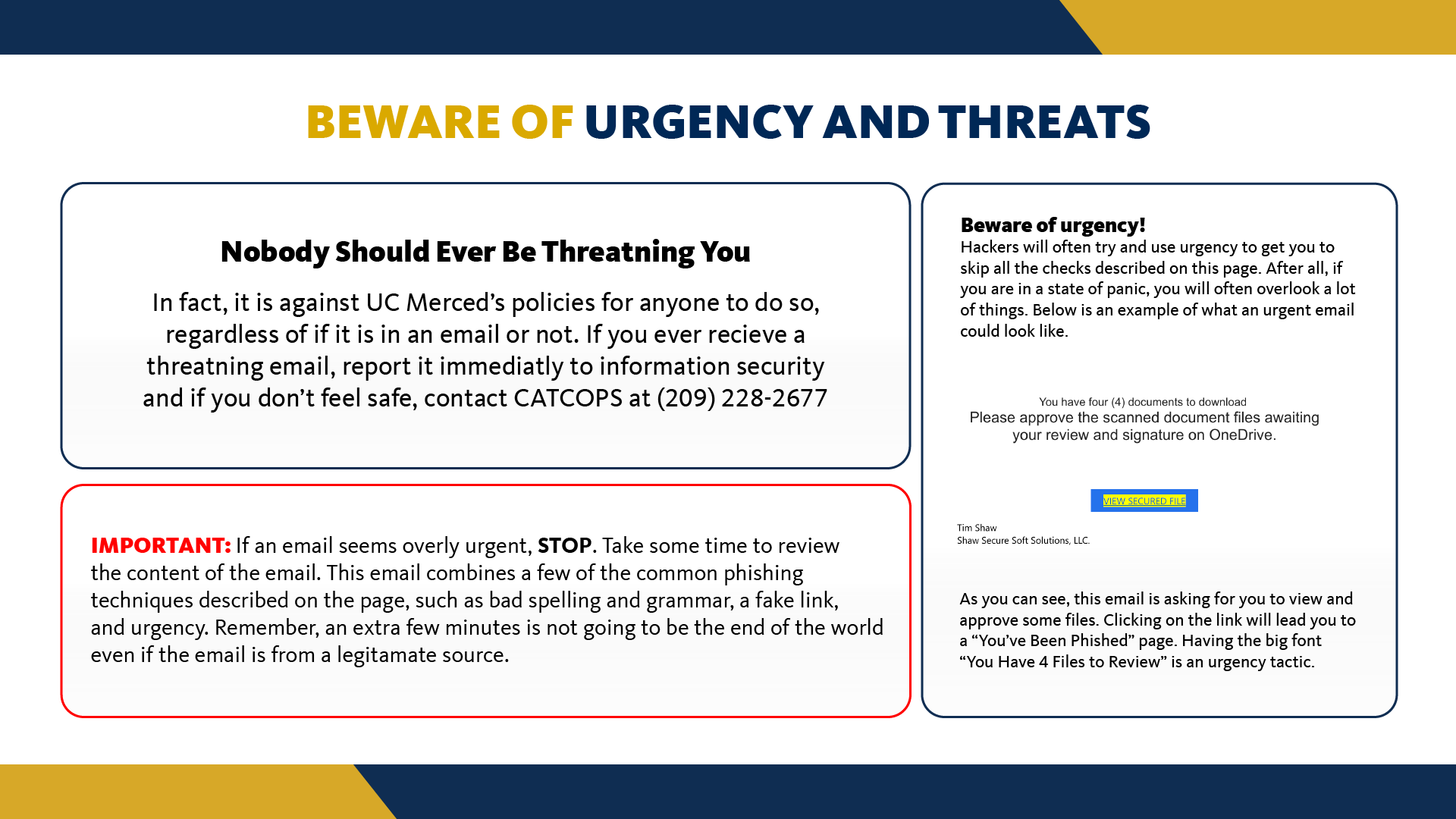Nobody should be threatening you in an email. In fact, it is against UC Merced's policies to do so. If you ever receive an email that is threatening you, immediately report it to a trusted adult or supervisor. Hackers know that sending an email that promotes fear is a way for them to get what they want. Similarly, if an email seems overly urgent, stop and take some time to review what the email is asking of you. Hackers know that if you feel pressured you are less likely to think things through and instead opt to just do whatever the email says without stopping to think. By stopping and reviewing the email carefully, you can avoid being phished. Remember, an extra few minutes is not going to be the end of the world, even if the email is from a legitimate source.